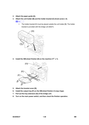 Page 72 
B230/B237 1-40  SM 
2.  Attach the paper guide [A]. 
3.  Attach the unit holder [B] and the holder bracket [C] (knob screw x 4). 
 
ƒ  The holder bracket [C] must be placed outside the unit holder [B]. The holder 
bracket is provided with the bridge unit (B227). 
 
4.  Install the 500-sheet finisher [D] on the machine (
 x 1). 
 
5.  Attach the bracket cover [E]. 
6.  Install the output tray [F] on the 500-sheet finisher (2 snap rings). 
7.  Pull out the tray extension [G] of the bridge unit. 
8.  Turn...