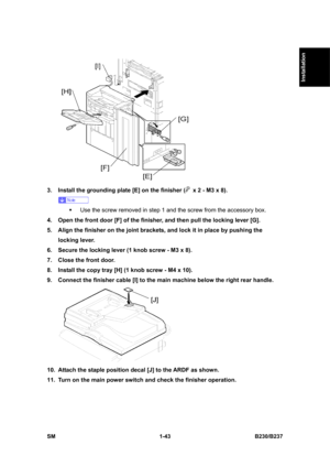 Page 75  
SM 1-43 B230/B237 
Installation 
 
3.  Install the grounding plate [E] on the finisher (
  x 2 - M3 x 8). 
 
ƒ  Use the screw removed in step 1 and the screw from the accessory box. 
4.  Open the front door [F] of the finisher, and then pull the locking lever [G]. 
5.  Align the finisher on the joint brackets, and lock it in place by pushing the 
locking lever. 
6.  Secure the locking lever (1 knob screw - M3 x 8). 
7.  Close the front door. 
8.  Install the copy tray [H] (1 knob screw - M4 x 10). 
9....