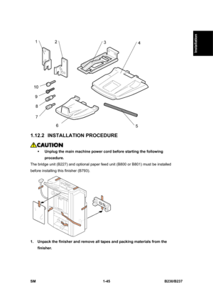 Page 77  
SM 1-45 B230/B237 
Installation 
 
1.12.2 INSTALLATION PROCEDURE 
 
ƒ Unplug the main machine power cord before starting the following 
procedure. 
The bridge unit (B227) and optional paper feed unit (B800 or B801) must be installed 
before installing this finisher (B793). 
 
1.  Unpack the finisher and remove all tapes and packing materials from the 
finisher.  