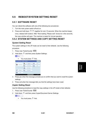 Page 767 
SM 5-401 B230/B237 
Service 
Tables 
5.5  REBOOT/SYSTEM SETTING RESET 
5.5.1 SOFTWARE RESET 
You can reboot the software with one of the following two procedures: 
1.  Turn the main power switch off and on. 
2.  Press and hold down 
   together for over 10 seconds. When the machine beeps 
once, release both buttons. After “Now loading. Please wait” shows for a few seconds, 
the copy window will open. The machine is ready for normal operation. 
5.5.2 SYSTEM SETTINGS AND COPY SETTING RESET 
System...