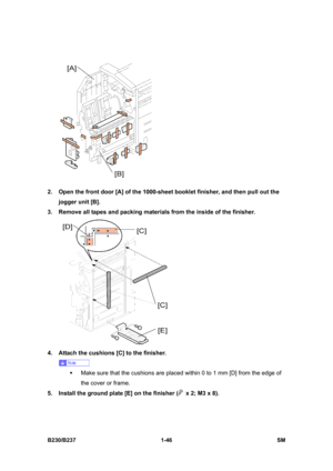 Page 78 
B230/B237 1-46  SM 
 
2.  Open the front door [A] of the 1000-sheet booklet finisher, and then pull out the 
jogger unit [B]. 
3.  Remove all tapes and packing materials from the inside of the finisher. 
 
4.  Attach the cushions [C] to the finisher.   
 
ƒ  Make sure that the cushions are placed within 0 to 1 mm [D] from the edge of 
the cover or frame. 
5.  Install the ground plate [E] on the finisher (
  x 2; M3 x 8).  