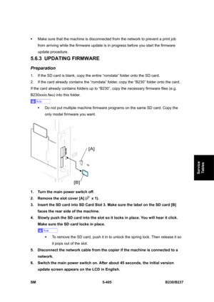 Page 771 
SM 5-405 B230/B237 
Service 
Tables 
ƒ  Make sure that the machine is disconnected from the network to prevent a print job 
from arriving while the firmware update is in progress before you start the firmware 
update procedure. 
5.6.3 UPDATING FIRMWARE  
Preparation 
1.  If the SD card is blank, copy the entire “romdata” folder onto the SD card. 
2.  If the card already contains the “romdata” folder, copy the “B230” folder onto the card. 
If the card already contains folders up to “B230”, copy the...