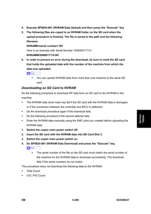 Page 775 
SM 5-409 B230/B237 
Service 
Tables 
4.  Execute SP5824-001 (NVRAM Data Upload) and then press the “Execute” key 
5.  The following files are coped to an NVRAM folder on the SD card when the 
upload procedure is finished. The file is saved to the path and the following 
filename:  
NVRAM¥.NV 
Here is an example with Serial Number “K5000017114”: 
NVRAM¥K5000017114.NV 
6.  In order to prevent an error during the download, be sure to mark the SD card 
that holds the uploaded data with the number of the...