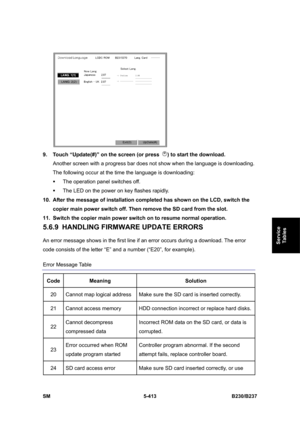 Page 779 
SM 5-413 B230/B237 
Service 
Tables 
 
9.  Touch “Update(#)” on the screen (or press 
) to start the download. 
Another screen with a progress bar does not show when the language is downloading.   
The following occur at the time the language is downloading: 
ƒ  The operation panel switches off. 
ƒ  The LED on the power on key flashes rapidly.   
10.  After the message of installation completed has shown on the LCD, switch the 
copier main power switch off. Then remove the SD card from the slot. 
11....