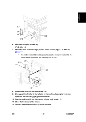 Page 79  
SM 1-47 B230/B237 
Installation 
 
6.  Attach the rear joint bracket [F]   
(
x 2, M4 x 14). 
7.  Attach the front joint bracket [G] and the holder bracket [H] (
  x 2; M4 x 14). 
 
ƒ  The holder bracket [H] must be placed outside the front joint bracket [G]. The 
holder bracket is provided with the bridge unit (B227). 
 
8.  Pull the lock lever [I] (Long knob screw x 1). 
9.  Slowly push the finisher to the left side of the machine, keeping its front door 
open until the brackets [J] [K] go into...