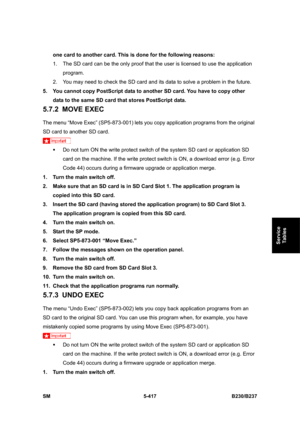 Page 783 
SM 5-417 B230/B237 
Service 
Tables 
one card to another card. This is done for the following reasons: 
1.  The SD card can be the only proof that the user is licensed to use the application 
program.  
2.  You may need to check the SD card and its data to solve a problem in the future. 
5.  You cannot copy PostScript data to another SD card. You have to copy other 
data to the same SD card that stores PostScript data. 
5.7.2 MOVE EXEC 
The menu “Move Exec” (SP5-873-001) lets you copy application...