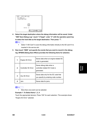 Page 789 
SM 5-423 B230/B237 
Service 
Tables 
 
4.  Select the target destination where the debug information will be saved. Under 
“5857 Save Debug Log”, touch “2 Target”, enter “2” with the operation panel key 
to select the hard disk as the target destination. Then press 
. 
 
ƒ  Select “3 SD Card” to save the debug information directly to the SD card if it is 
inserted in the service slot. 
5.  Now touch “5858” and specify the events that you want to record in the debug 
log. SP5858 (Debug Save When)...