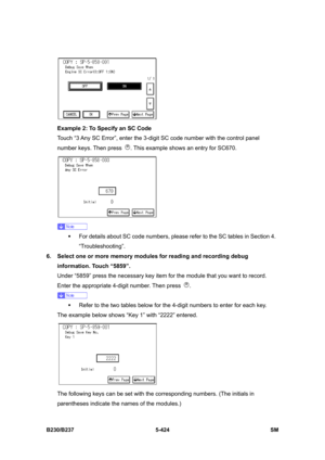 Page 790 
B230/B237 5-424  SM 
 
Example 2: To Specify an SC Code 
Touch “3 Any SC Error”, enter the 3-digit SC code number with the control panel 
number keys. Then press 
. This example shows an entry for SC670. 
 
 
ƒ  For details about SC code numbers, please refer to the SC tables in Section 4. 
“Troubleshooting”. 
6.  Select one or more memory modules for reading and recording debug 
information. Touch “5859”. 
Under “5859” press the necessary key item for the module that you want to record. 
Enter the...