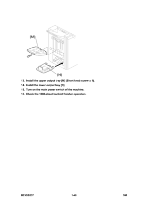 Page 80 
B230/B237 1-48  SM 
 
13.  Install the upper output tray [M] (Short knob screw x 1). 
14.  Install the lower output tray [N]. 
15.  Turn on the main power switch of the machine. 
16.  Check the 1000-sheet booklet finisher operation. 
  