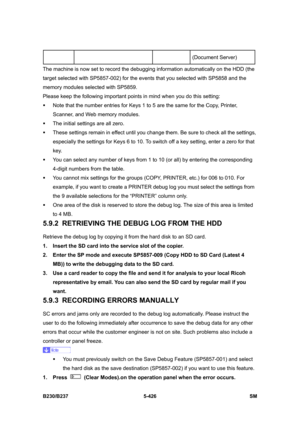 Page 792 
B230/B237 5-426  SM 
(Document Server) 
The machine is now set to record the debugging information automatically on the HDD (the 
target selected with SP5857-002) for the events that you selected with SP5858 and the 
memory modules selected with SP5859. 
Please keep the following important points in mind when you do this setting: 
ƒ  Note that the number entries for Keys 1 to 5 are the same for the Copy, Printer, 
Scanner, and Web memory modules. 
ƒ  The initial settings are all zero.   
ƒ  These...