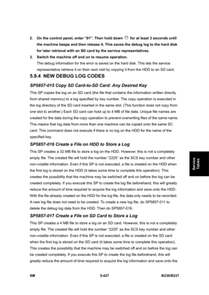 Page 793 
SM 5-427 B230/B237 
Service 
Tables 
2.  On the control panel, enter “01”. Then hold down   for at least 3 seconds until 
the machine beeps and then release it. This saves the debug log to the hard disk 
for later retrieval with an SD card by the service representatives. 
3.  Switch the machine off and on to resume operation. 
The debug information for the error is saved on the hard disk. This lets the service 
representative retrieve it on their next visit by copying it from the HDD to an SD card....
