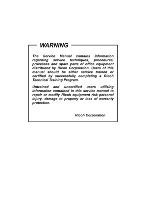 Page 9 
 
 
 
 
 
The Service Manual contains information 
regarding service techniques, procedures, 
processes and spare parts of office equipment 
distributed by Ricoh Corporation. Users of this 
manual should be either service trained or 
certified by successfully completing a Ricoh 
Technical Training Program. 
Untrained and uncertified users utilizing 
information contained in this service manual to 
repair or modify Ricoh equipment risk personal 
injury, damage to property or loss of warranty...