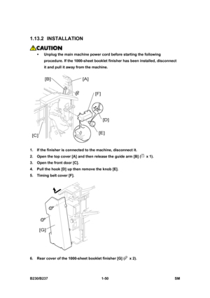 Page 82 
B230/B237 1-50  SM 
1.13.2 INSTALLATION 
 
ƒ Unplug the main machine power cord before starting the following 
procedure. If the 1000-sheet booklet finisher has been installed, disconnect 
it and pull it away from the machine. 
 
1.  If the finisher is connected to the machine, disconnect it. 
2.  Open the top cover [A] and then release the guide arm [B] (
 x 1). 
3.  Open the front door [C]. 
4.  Pull the hook [D] up then remove the knob [E]. 
5.  Timing belt cover [F]. 
 
6.  Rear cover of the...