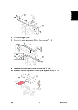 Page 83  
SM 1-51 B230/B237 
Installation 
 
7.  Cover bracket [H] (
x 1) 
8.  Remove the paper guide plate [I] from the rear side (
 x 4). 
 
9.  Install the punch unit stay [J] from the front side (
 x 3). 
10.  Install the sub-scan registration sensor guide [K] from the top (
 x 1). 
  