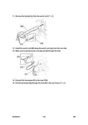 Page 84 
B230/B237 1-52  SM 
11.  Remove the bracket [L] from the punch unit ( x 1). 
 
12.  Install the punch unit [M] along the punch unit stay from the rear side. 
13.  Make sure to put the punch unit stay pin [N] through the hole   
 
14.  Connect the harnesses [P] to the main PCB. 
15.  Put the harnesses [Q] through the hole [R] in the rear frame (
 x 1).   