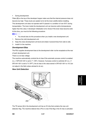 Page 835 
SM 6-37 B230/B237 
Detailed 
Descriptions 
ƒ During development. 
Filters [B] on the top of the developer hopper make sure that the internal pressure does not 
become too high. These ducts are sealed not to let the toner solidify before installing.   
This development unit does not operate well if it placed in a condition of over 50°C during 
transportation. The toner inside the development unit can become solid at temperatures 
higher than this value. A developer initialization error shows if the...