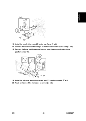 Page 85  
SM 1-53 B230/B237 
Installation 
 
16.  Install the punch drive motor [S] on the rear frame (
 x 2). 
17.  Connect the drive motor harness [T] to the harness from the punch unit (
 x 1).  
18.  Connect the home position sensor harness from the punch unit to the home 
position sensor [U].   
 
19.  Install the sub-scan registration sensor unit [V] from the rear side (
 x 2). 
20.  Route and connect the harnesses as shown (
 x 2).  