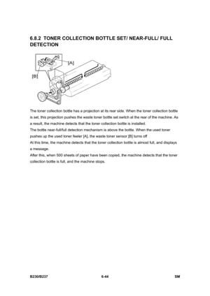 Page 842 
B230/B237 6-44  SM 
6.8.2 TONER COLLECTION BOTTLE SET/ NEAR-FULL/ FULL 
DETECTION 
 
The toner collection bottle has a projection at its rear side. When the toner collection bottle 
is set, this projection pushes the waste toner bottle set switch at the rear of the machine. As 
a result, the machine detects that the toner collection bottle is installed. 
The bottle near-full/full detection mechanism is above the bottle. When the used toner 
pushes up the used toner feeler [A], the waste toner sensor...