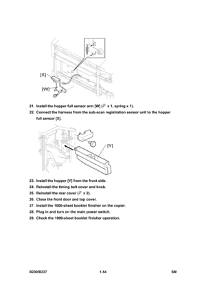 Page 86 
B230/B237 1-54  SM 
 
21.  Install the hopper full sensor arm [W] (
  x 1, spring x 1). 
22.  Connect the harness from the sub-scan registration sensor unit to the hopper 
full sensor [X]. 
 
23.  Install the hopper [Y] from the front side. 
24.  Reinstall the timing belt cover and knob. 
25.  Reinstall the rear cover (
 x 2). 
26.  Close the front door and top cover. 
27.  Install the 1000-sheet booklet finisher on the copier. 
28.  Plug in and turn on the main power switch. 
29.  Check the 1000-sheet...