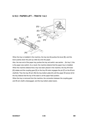 Page 854 
B230/B237 6-56  SM 
6.10.3  PAPER LIFT – TRAYS 1 & 2 
 
When the tray is installed in the machine, the tray bar [A] pushes the lever [B], and this 
lever pushes down the pick-up roller [C] onto the paper. 
Also, the rear end of the paper tray pushes the tray set switch; see section    (for tray 2, this 
is the paper size switch). As a result, the machine detects that the paper tray is installed.   
When the machine detects that a tray has been placed in the machine, the tray lift motor 
[D] rotates and...