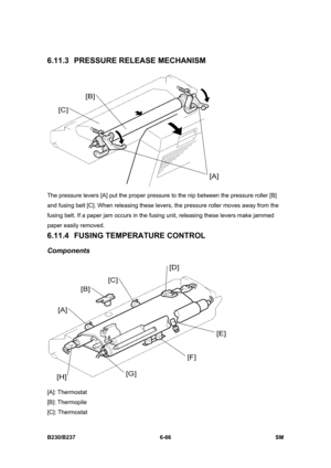 Page 864 
B230/B237 6-66  SM 
6.11.3  PRESSURE RELEASE MECHANISM 
 
The pressure levers [A] put the proper pressure to the nip between the pressure roller [B] 
and fusing belt [C]. When releasing these levers, the pressure roller moves away from the 
fusing belt. If a paper jam occurs in the fusing unit, releasing these levers make jammed 
paper easily removed.   
6.11.4 FUSING TEMPERATURE CONTROL 
Components 
 
[A]: Thermostat 
[B]: Thermopile 
[C]: Thermostat  