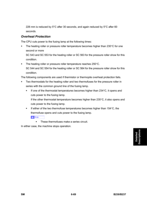 Page 867 
SM 6-69 B230/B237 
Detailed 
Descriptions 
226 mm is reduced by 5°C after 30 seconds, and again reduced by 5°C after 60 
seconds. 
Overheat Protection 
The CPU cuts power to the fusing lamp at the following times: 
ƒ  The heating roller or pressure roller temperature becomes higher than 230°C for one 
second or more   
SC 543 and SC 553 for the heating roller or SC 563 for the pressure roller show for this 
condition. 
ƒ  The heating roller or pressure roller temperature reaches 250°C. 
SC 544 and SC...