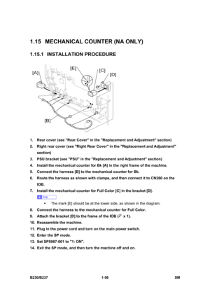 Page 88 
B230/B237 1-56  SM 
1.15  MECHANICAL COUNTER (NA ONLY) 
1.15.1 INSTALLATION PROCEDURE 
 
1.  Rear cover (see Rear Cover in the Replacement and Adjustment section) 
2.  Right rear cover (see Right Rear Cover in the Replacement and Adjustment 
section) 
3.  PSU bracket (see PSU in the Replacement and Adjustment section) 
4.  Install the mechanical counter for Bk [A] in the right frame of the machine. 
5.  Connect the harness [B] to the mechanical counter for Bk. 
6.  Route the harness as shown with...