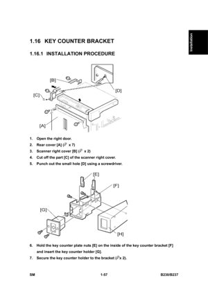 Page 89  
SM 1-57 B230/B237 
Installation 
1.16  KEY COUNTER BRACKET 
1.16.1 INSTALLATION PROCEDURE 
 
1.  Open the right door. 
2.  Rear cover [A] (
 x 7) 
3.  Scanner right cover [B] (
 x 2) 
4.  Cut off the part [C] of the scanner right cover. 
5.  Punch out the small hole [D] using a screwdriver. 
 
6.  Hold the key counter plate nuts [E] on the inside of the key counter bracket [F] 
and insert the key counter holder [G]. 
7.  Secure the key counter holder to the bracket (
x 2).  