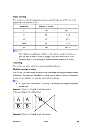 Page 886 
B230/B237 6-88  SM 
Index printing 
This function can print all images as thumbnail photos with index format. The size of the 
photos is fixed at 20 mm x 20 mm. 
Paper Size Number of Photos  
A3  192  16 x 12 
A4  96  12 x 8 
A5  40  8 x 5 
Letter  80  10 x 8 
B4  140  14 x 10 
 
ƒ  Some digital cameras have a limitation on the maximum number of photos in a 
print job. If the number of photos in a page is more than the maximum photo 
number in a job, a form feed may be inserted between the thumbnail...