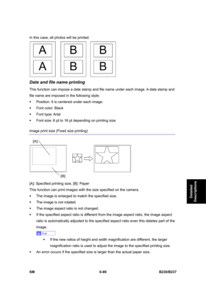 Page 887 
SM 6-89 B230/B237 
Detailed 
Descriptions 
In this case, all photos will be printed. 
 
Date and file name printing 
This function can impose a date stamp and file name under each image. A data stamp and 
file name are imposed in the following style: 
ƒ  Position: It is centered under each image. 
ƒ  Font color: Black 
ƒ Font type: Arial 
ƒ  Font size: 6 pt to 16 pt depending on printing size 
Image print size (Fixed size printing) 
 
[A]: Specified printing size, [B]: Paper   
This function can print...