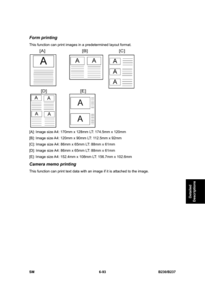 Page 891 
SM 6-93 B230/B237 
Detailed 
Descriptions 
Form printing 
This function can print images in a predetermined layout format. 
 
[A]: Image size A4: 170mm x 128mm LT: 174.5mm x 120mm 
[B]: Image size A4: 120mm x 90mm LT: 112.5mm x 92mm 
[C]: Image size A4: 86mm x 65mm LT: 88mm x 61mm 
[D]: Image size A4: 86mm x 65mm LT: 88mm x 61mm 
[E]: Image size A4: 152.4mm x 108mm LT: 156.7mm x 102.6mm 
Camera memo printing 
This function can print text data with an image if it is attached to the image.  