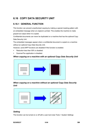 Page 892 
B230/B237 6-94  SM 
6.16  COPY DATA SECURITY UNIT 
6.16.1 GENERAL FUNCTION 
This function can prevent unauthorized copying by making a special masking pattern with 
an embedded message when an original is printed. This enables the machine to make 
grayed-out output when it is copied. 
Confidential documents can never be duplicated on a machine that has the optional Copy 
Data Security Unit. 
The embedded messages appear when a confidential document is copied on a machine 
without an optional Copy Data...