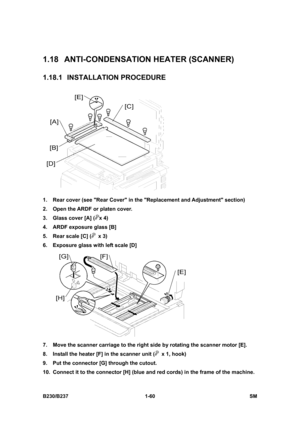 Page 92 
B230/B237 1-60  SM 
1.18  ANTI-CONDENSATION HEATER (SCANNER) 
1.18.1 INSTALLATION PROCEDURE 
 
1.  Rear cover (see Rear Cover in the Replacement and Adjustment section) 
2.  Open the ARDF or platen cover. 
3.  Glass cover [A] (
x 4) 
4.  ARDF exposure glass [B]   
5.  Rear scale [C] (
 x 3) 
6.  Exposure glass with left scale [D] 
 
7.  Move the scanner carriage to the right side by rotating the scanner motor [E]. 
8.  Install the heater [F] in the scanner unit (
  x 1, hook) 
9.  Put the connector [G]...