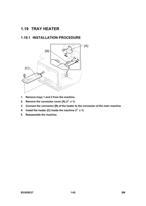 Page 94 
B230/B237 1-62  SM 
1.19 TRAY HEATER 
1.19.1 INSTALLATION PROCEDURE 
 
1.  Remove trays 1 and 2 from the machine. 
2.  Remove the connector cover [A] (
 x 1). 
3.  Connect the connector [B] of the heater to the connector of the main machine. 
4.  Install the heater [C] inside the machine (
 x 1) 
5.  Reassemble the machine.  