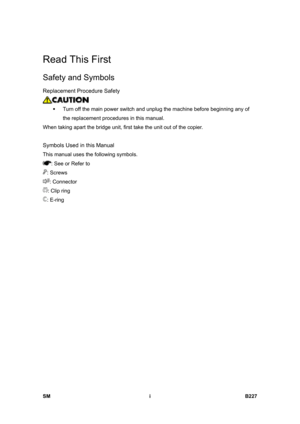 Page 931 
SM i B227 
Read This First 
Safety and Symbols 
Replacement Procedure Safety 
 
ƒ  Turn off the main power switch and unplug the machine before beginning any of 
the replacement procedures in this manual. 
When taking apart the bridge unit, first take the unit out of the copier. 
  
Symbols Used in this Manual 
This manual uses the following symbols. 
: See or Refer to 
: Screws 
: Connector 
: Clip ring 
: E-ring  