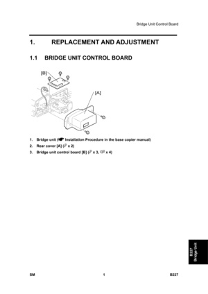 Page 933Bridge Unit Control Board 
SM 1 B227 
B227 
Bridge Unit 
1.  REPLACEMENT AND ADJUSTMENT 
1.1  BRIDGE UNIT CONTROL BOARD 
 
1. Bridge unit (
 Installation Procedure in the base copier manual) 
2.  Rear cover [A] (
 x 2) 
3.  Bridge unit control board [B] (
 x 3,  x 4)  