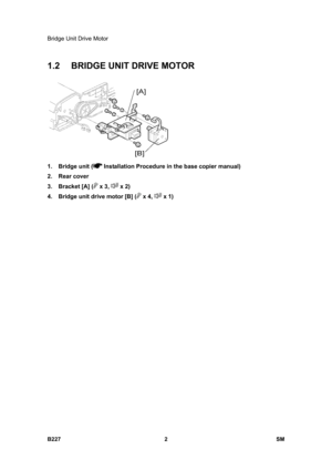 Page 934Bridge Unit Drive Motor 
B227 2  SM 
1.2  BRIDGE UNIT DRIVE MOTOR 
 
1. Bridge unit (
 Installation Procedure in the base copier manual) 
2. Rear cover 
3.  Bracket [A] (
 x 3,  x 2) 
4.  Bridge unit drive motor [B] (
 x 4,  x 1)  