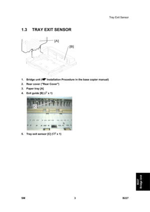 Page 935Tray Exit Sensor 
SM 3 B227 
B227 
Bridge Unit 
1.3  TRAY EXIT SENSOR 
 
1. Bridge unit (
 Installation Procedure in the base copier manual) 
2.  Rear cover (Rear Cover) 
3.  Paper tray [A] 
4.  Exit guide [B] (
 x 1) 
 
5.  Tray exit sensor [C] (
 x 1)  