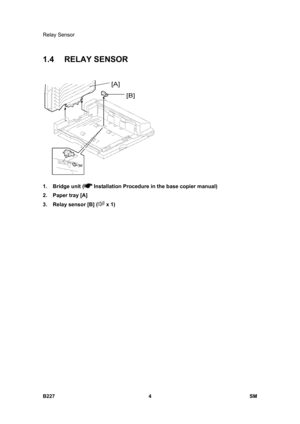 Page 936Relay Sensor 
B227 4  SM 
1.4 RELAY SENSOR 
 
1. Bridge unit (
 Installation Procedure in the base copier manual) 
2.  Paper tray [A] 
3.  Relay sensor [B] (
 x 1)  