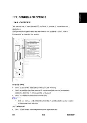 Page 95  
SM 1-63 B230/B237 
Installation 
1.20 CONTROLLER OPTIONS 
1.20.1 OVERVIEW 
This machine has I/F card slots and SD card slots for optional I/F connections and 
applications. 
After you install an option, check that the machine can recognize it (see “Check All 
Connections” at the end of this section). 
 
I/F Card Slots 
ƒ  Slot A is used for the IEEE1394 (FireWire) or USB Host only. 
ƒ  Slot B is used for one of the optional I/F connections (only one can be installed): 
IEEE1284, IEEE802.11 (Wireless...