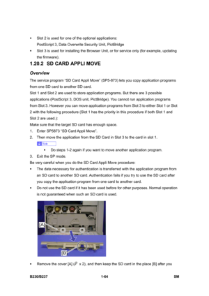 Page 96 
B230/B237 1-64  SM 
ƒ  Slot 2 is used for one of the optional applications: 
PostScript 3, Data Overwrite Security Unit, PictBridge 
ƒ  Slot 3 is used for installing the Browser Unit, or for service only (for example, updating 
the firmware). 
1.20.2  SD CARD APPLI MOVE 
Overview 
The service program “SD Card Appli Move” (SP5-873) lets you copy application programs 
from one SD card to another SD card. 
Slot 1 and Slot 2 are used to store application programs. But there are 3 possible 
applications...