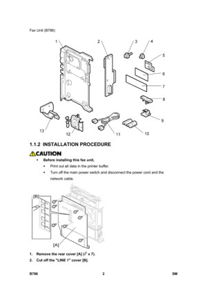 Page 952Fax Unit (B786) 
B786 2  SM 
 
1.1.2 INSTALLATION PROCEDURE 
 
ƒ Before installing this fax unit, 
ƒ  Print out all data in the printer buffer. 
ƒ  Turn off the main power switch and disconnect the power cord and the 
network cable. 
 
1.  Remove the rear cover [A] (
 x 7). 
2.  Cut off the LINE 1 cover [B].  