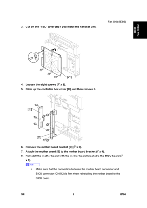 Page 953Fax Unit (B786) 
SM 3 B786 
B786 
Fax Option 
3.  Cut off the TEL cover [B] if you install the handset unit. 
 
4.  Loosen the eight screws (
 x 8).  
5.  Slide up the controller box cover [C], and then remove it. 
 
6.  Remove the mother board bracket [D] (
 x 6). 
7.  Attach the mother board [E] to the mother board bracket (
 x 4). 
8.  Reinstall the mother board with the mother board bracket to the BICU board (
 
x 6). 
 
ƒ  Make sure that the connection between the mother board connector and 
BICU...