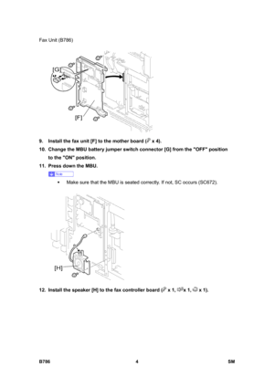 Page 954Fax Unit (B786) 
B786 4  SM 
 
9.  Install the fax unit [F] to the mother board (
 x 4). 
10.  Change the MBU battery jumper switch connector [G] from the OFF position 
to the ON position. 
11.  Press down the MBU. 
 
ƒ  Make sure that the MBU is seated correctly. If not, SC occurs (SC672). 
 
12.  Install the speaker [H] to the fax controller board (
 x 1, x 1,  x 1).  