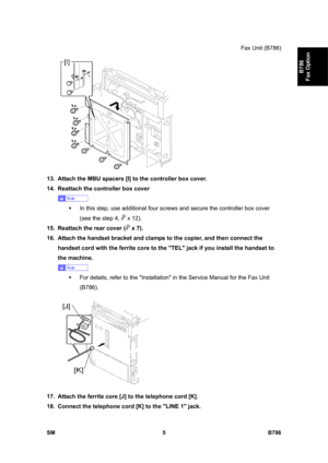 Page 955Fax Unit (B786) 
SM 5 B786 
B786 
Fax Option 
 
13.  Attach the MBU spacers [I] to the controller box cover. 
14.  Reattach the controller box cover  
 
ƒ  In this step, use additional four screws and secure the controller box cover 
(see the step 4, 
 x 12). 
15.  Reattach the rear cover (
 x 7). 
16.  Attach the handset bracket and clamps to the copier, and then connect the 
handset cord with the ferrite core to the TEL jack if you install the handset to 
the machine.  
 
ƒ  For details, refer to the...