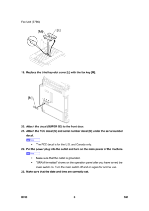 Page 956Fax Unit (B786) 
B786 6  SM 
 
19.  Replace the third key-slot cover [L] with the fax key [M]. 
 
20.  Attach the decal (SUPER G3) to the front door. 
21.  Attach the FCC decal [N] and serial number decal [N] under the serial number 
decal. 
 
ƒ  The FCC decal is for the U.S. and Canada only. 
22.  Put the power plug into the outlet and turn on the main power of the machine. 
 
ƒ  Make sure that the outlet is grounded. 
ƒ  SRAM formatted shows on the operation panel after you have turned the 
main switch...