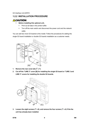 Page 958G3 Interface Unit (B787) 
B786 8  SM 
1.2.2 INSTALLATION PROCEDURE 
 
ƒ Before installing this optional unit, 
ƒ  Print out all data in the printer buffer. 
ƒ  Turn off the main switch and disconnect the power cord and the network 
cable. 
You can add two more G3 boards to this model. Follow the procedures for adding the 
single G3 board installation or double G3 boards installation as a customer needs. 
 
1.  Remove the rear cover [A] (
 x 7).  
2.  Cut off the LINE 2 cover [B] for installing the single...