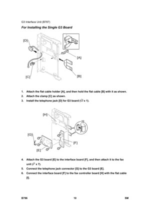 Page 960G3 Interface Unit (B787) 
B786 10  SM 
For Installing the Single G3 Board 
 
1.  Attach the flat cable holder [A], and then hold the flat cable [B] with it as shown. 
2.  Attach the clamp [C] as shown. 
3.  Install the telephone jack [D] for G3 board (
 x 1). 
 
4.  Attach the G3 board [E] to the interface board [F], and then attach it to the fax 
unit (
 x 7). 
5.  Connect the telephone jack connector [G] to the G3 board [E]. 
6.  Connect the interface board [F] to the fax controller board [H] with the...