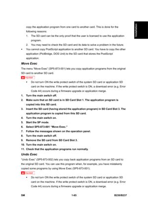 Page 97  
SM 1-65 B230/B237 
Installation 
copy the application program from one card to another card. This is done for the 
following reasons: 
1.  The SD card can be the only proof that the user is licensed to use the application 
program.  
2.  You may need to check the SD card and its data to solve a problem in the future. 
ƒ  You cannot copy PostScript application to another SD card. You have to copy the other 
application (PictBridge, DOS Unit) to the SD card that stores the PostScript 
application. 
Move...