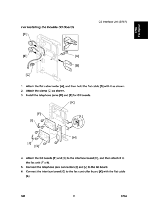 Page 961G3 Interface Unit (B787) 
SM 11 B786 
B786 
Fax Option 
For Installing the Double G3 Boards 
 
1.  Attach the flat cable holder [A], and then hold the flat cable [B] with it as shown. 
2.  Attach the clamp [C] as shown. 
3.  Install the telephone jacks [D] and [E] for G3 boards. 
 
4.  Attach the G3 boards [F] and [G] to the interface board [H], and then attach it to 
the fax unit (
 x 9). 
5.  Connect the telephone jack connectors [I] and [J] to the G3 board. 
6.  Connect the interface board [G] to the...